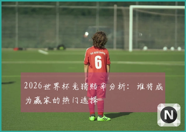 2026世界杯竞猜赔率分析：谁将成为赢家的热门选择